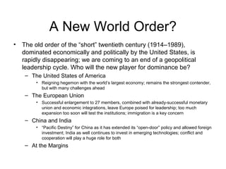 A New World Order?
• The old order of the “short” twentieth century (1914–1989),
dominated economically and politically by the United States, is
rapidly disappearing; we are coming to an end of a geopolitical
leadership cycle. Who will the new player for dominance be?
– The United States of America
• Reigning hegemon with the world’s largest economy; remains the strongest contender,
but with many challenges ahead
– The European Union
• Successful enlargement to 27 members, combined with already-successful monetary
union and economic integrations, leave Europe poised for leadership; too much
expansion too soon will test the institutions; immigration is a key concern
– China and India
• “Pacific Destiny” for China as it has extended its “open-door” policy and allowed foreign
investment; India as well continues to invest in emerging technologies; conflict and
cooperation will play a huge role for both
– At the Margins
 