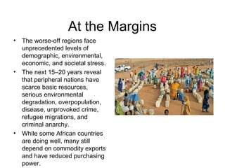 At the Margins
• The worse-off regions face
unprecedented levels of
demographic, environmental,
economic, and societal stress.
• The next 15–20 years reveal
that peripheral nations have
scarce basic resources,
serious environmental
degradation, overpopulation,
disease, unprovoked crime,
refugee migrations, and
criminal anarchy.
• While some African countries
are doing well, many still
depend on commodity exports
and have reduced purchasing
power.
 