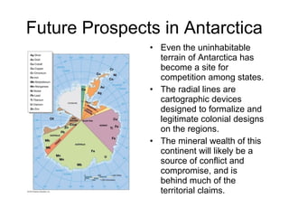 Future Prospects in Antarctica
• Even the uninhabitable
terrain of Antarctica has
become a site for
competition among states.
• The radial lines are
cartographic devices
designed to formalize and
legitimate colonial designs
on the regions.
• The mineral wealth of this
continent will likely be a
source of conflict and
compromise, and is
behind much of the
territorial claims.
 