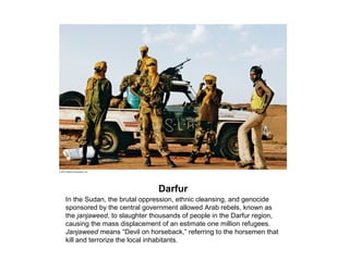 Darfur
In the Sudan, the brutal oppression, ethnic cleansing, and genocide
sponsored by the central government allowed Arab rebels, known as
the janjaweed, to slaughter thousands of people in the Darfur region,
causing the mass displacement of an estimate one million refugees.
Janjaweed means “Devil on horseback,” referring to the horsemen that
kill and terrorize the local inhabitants.
 