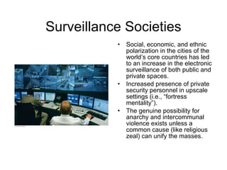 Surveillance Societies
• Social, economic, and ethnic
polarization in the cities of the
world’s core countries has led
to an increase in the electronic
surveillance of both public and
private spaces.
• Increased presence of private
security personnel in upscale
settings (i.e., “fortress
mentality”).
• The genuine possibility for
anarchy and intercommunal
violence exists unless a
common cause (like religious
zeal) can unify the masses.
 