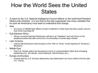 How the World Sees the United
States
• A report by the U.S. National Intelligence Council reflects on the world that President
Obama has inherited. It is one that as the sole superpower has many variables that
he (and we Americans) must seek to understand and change.
• Asia
– Our focus on Middle East affairs (or lack of attention in East Asia) has left a power vacuum
that China may likely fill.
• Sub-Saharan Africa
– African countries feel that Westerners will see it as “hopeless” and only focus on the
people/countries that offer some form of commodity or human labor market.
• Latin America
– Latinos feel Americans have focused on the “War on Terror” at the expense of “America’s
Backyard.”
• Middle East
– Feel U.S. foreign policy has focused too much on corrupt leaders rather than emerging
leadership (e.g., the Saudis, Hosni Mubarak, Hamid Karzai, etc.).
• Europe and Eurasia
– Experts feel the U.S.–Europe relationship may deteriorate if our focus shifts to the far east
(i.e., China).
 