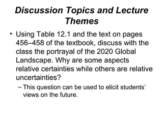 Discussion Topics and Lecture
Themes
• Using Table 12.1 and the text on pages
456–458 of the textbook, discuss with the
class the portrayal of the 2020 Global
Landscape. Why are some aspects
relative certainties while others are relative
uncertainties?
– This question can be used to elicit students’
views on the future.
 