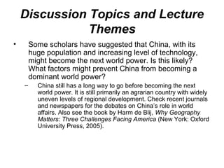 • Some scholars have suggested that China, with its
huge population and increasing level of technology,
might become the next world power. Is this likely?
What factors might prevent China from becoming a
dominant world power?
– China still has a long way to go before becoming the next
world power. It is still primarily an agrarian country with widely
uneven levels of regional development. Check recent journals
and newspapers for the debates on China’s role in world
affairs. Also see the book by Harm de Blij, Why Geography
Matters: Three Challenges Facing America (New York: Oxford
University Press, 2005).
Discussion Topics and Lecture
Themes
 