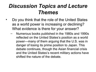 • Do you think that the role of the United States
as a world power is increasing or declining?
What evidence is there for your answer?
– Numerous books published in the 1980s and 1990s
reflected on the United States’s position as a world
power—many of them arguing that the U.S. was in
danger of losing its prime position to Japan. This
debate continues, though the Asian financial crisis
and the United States’s recent military actions have
shifted the nature of the debate.
Discussion Topics and Lecture
Themes
 
