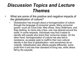 • What are some of the positive and negative impacts of
the globalization of culture?
– Globalization has brought about a homogenization of culture
through the language of consumer goods. Many consumer
goods—such as Coca-Cola, Nike shoes, Sony Walkmans, and
Gap clothing, to name only a few—are now desired around the
world. In some respects, individuals may find it easier to
identify with people who share their consumer tastes. On the
other hand, homogenization of culture has also led to
resistance, as people seek to reaffirm their own cultural
identity in the face of globalization—and sometimes do so
violently. Globalization also affects people differently: some
profit from it and see their standard of living rise, while others
fall by the wayside.
Discussion Topics and Lecture
Themes
 