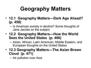Geography Matters
• 12.1 Geography Matters—Dark Age Ahead?
(p. 458)
– Is American society in decline? Some thoughts of
Jane Jacobs on the subject
• 12.2 Geography Matters—How the World
Sees the United States (p. 466)
– Asian, African, Latin American, Middle Eastern, and
European thoughts on the United States
• 12.3 Geography Matters—The Asian Brown
Cloud (p. 471)
– Air pollution over Asia
 
