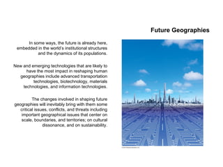 Future Geographies
In some ways, the future is already here,
embedded in the world’s institutional structures
and the dynamics of its populations.
New and emerging technologies that are likely to
have the most impact in reshaping human
geographies include advanced transportation
technologies, biotechnology, materials
technologies, and information technologies.
The changes involved in shaping future
geographies will inevitably bring with them some
critical issues, conflicts, and threats including
important geographical issues that center on
scale, boundaries, and territories; on cultural
dissonance, and on sustainability.
 
