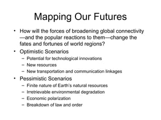 Mapping Our Futures
• How will the forces of broadening global connectivity
—and the popular reactions to them—change the
fates and fortunes of world regions?
• Optimistic Scenarios
– Potential for technological innovations
– New resources
– New transportation and communication linkages
• Pessimistic Scenarios
– Finite nature of Earth’s natural resources
– Irretrievable environmental degradation
– Economic polarization
– Breakdown of law and order
 