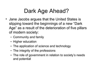Dark Age Ahead?
• Jane Jacobs argues that the United States is
slipping toward the beginnings of a new “Dark
Age” as a result of the deterioration of five pillars
of modern society:
– Community and family
– Higher education
– The application of science and technology
– The integrity of the professions
– The role of government in relation to society’s needs
and potential
 