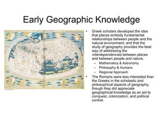 Early Geographic Knowledge
• Greek scholars developed the idea
that places embody fundamental
relationships between people and the
natural environment, and that the
study of geography provides the best
way of addressing the
interdependencies between places
and between people and nature.
– Mathematics & Astronomy
– Philosophy & Humans
– Regional Approach
• The Romans were less interested than
the Greeks in the scholastic and
philosophical aspects of geography,
though they did appreciate
geographical knowledge as an aid to
conquest, colonization, and political
control.
 