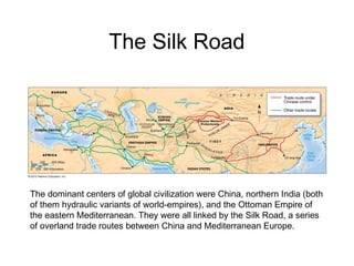 The Silk Road
The dominant centers of global civilization were China, northern India (both
of them hydraulic variants of world-empires), and the Ottoman Empire of
the eastern Mediterranean. They were all linked by the Silk Road, a series
of overland trade routes between China and Mediterranean Europe.
 