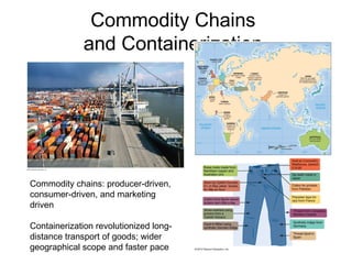 Commodity Chains
and Containerization
Commodity chains: producer-driven,
consumer-driven, and marketing
driven
Containerization revolutionized long-
distance transport of goods; wider
geographical scope and faster pace
 