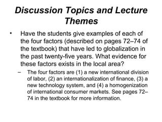 Discussion Topics and Lecture
Themes
• Have the students give examples of each of
the four factors (described on pages 72–74 of
the textbook) that have led to globalization in
the past twenty-five years. What evidence for
these factors exists in the local area?
– The four factors are (1) a new international division
of labor, (2) an internationalization of finance, (3) a
new technology system, and (4) a homogenization
of international consumer markets. See pages 72–
74 in the textbook for more information.
 