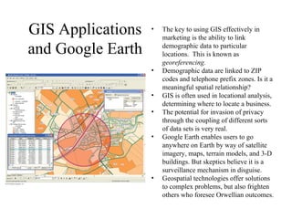 GIS Applications
and Google Earth
• The key to using GIS effectively in
marketing is the ability to link
demographic data to particular
locations. This is known as
georeferencing.
• Demographic data are linked to ZIP
codes and telephone prefix zones. Is it a
meaningful spatial relationship?
• GIS is often used in locational analysis,
determining where to locate a business.
• The potential for invasion of privacy
through the coupling of different sorts
of data sets is very real.
• Google Earth enables users to go
anywhere on Earth by way of satellite
imagery, maps, terrain models, and 3-D
buildings. But skeptics believe it is a
surveillance mechanism in disguise.
• Geospatial technologies offer solutions
to complex problems, but also frighten
others who foresee Orwellian outcomes.
 