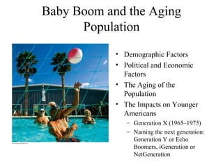 Baby Boom and the Aging
Population
• Demographic Factors
• Political and Economic
Factors
• The Aging of the
Population
• The Impacts on Younger
Americans
– Generation X (1965–1975)
– Naming the next generation:
Generation Y or Echo
Boomers, iGeneration or
NetGeneration
 