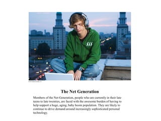 The Net Generation
Members of the Net Generation, people who are currently in their late
teens to late twenties, are faced with the awesome burden of having to
help support a huge, aging, baby boom population. They are likely to
continue to drive demand around increasingly sophisticated personal
technology.
 