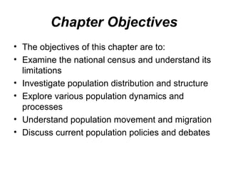 Chapter Objectives
• The objectives of this chapter are to:
• Examine the national census and understand its
limitations
• Investigate population distribution and structure
• Explore various population dynamics and
processes
• Understand population movement and migration
• Discuss current population policies and debates
 