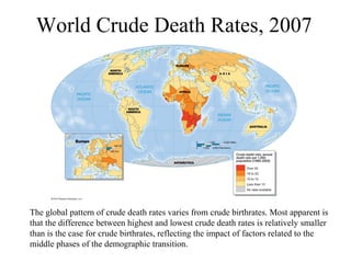World Crude Death Rates, 2007
The global pattern of crude death rates varies from crude birthrates. Most apparent is
that the difference between highest and lowest crude death rates is relatively smaller
than is the case for crude birthrates, reflecting the impact of factors related to the
middle phases of the demographic transition.
 