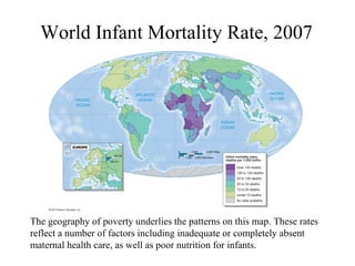 World Infant Mortality Rate, 2007
The geography of poverty underlies the patterns on this map. These rates
reflect a number of factors including inadequate or completely absent
maternal health care, as well as poor nutrition for infants.
 