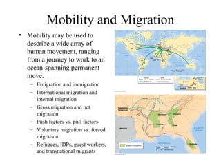 Mobility and Migration
• Mobility may be used to
describe a wide array of
human movement, ranging
from a journey to work to an
ocean-spanning permanent
move.
– Emigration and immigration
– International migration and
internal migration
– Gross migration and net
migration
– Push factors vs. pull factors
– Voluntary migration vs. forced
migration
– Refugees, IDPs, guest workers,
and transnational migrants
 