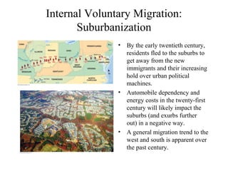 Internal Voluntary Migration:
Suburbanization
• By the early twentieth century,
residents fled to the suburbs to
get away from the new
immigrants and their increasing
hold over urban political
machines.
• Automobile dependency and
energy costs in the twenty-first
century will likely impact the
suburbs (and exurbs further
out) in a negative way.
• A general migration trend to the
west and south is apparent over
the past century.
 