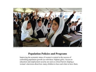 Population Policies and Programs
Improving the economic status of women is central to the success of
controlling population growth (as with these Afghani girls). Access to
education and employment security are seen as critical factors shaping a
woman’s decisions about how many children to have and when to have them.
 