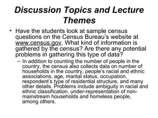Discussion Topics and Lecture
Themes
• Have the students look at sample census
questions on the Census Bureau’s website at
www.census.gov. What kind of information is
gathered by the census? Are there any potential
problems in gathering this type of data?
– In addition to counting the number of people in the
country, the census also collects data on number of
households in the country, people’s racial and ethnic
associations, age, marital status, occupation,
respondent’s type of residential structure, and many
other details. Problems include ambiguity in racial and
ethnic classification, under-representation of non-
mainstream households and homeless people,
among others.
 