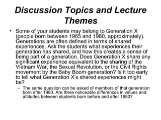 Discussion Topics and Lecture
Themes
• Some of your students may belong to Generation X
(people born between 1965 and 1980, approximately).
Generations are often defined in terms of shared
experiences. Ask the students what experiences their
generation has shared, and how this creates a sense of
being part of a generation. Does Generation X share any
significant experience equivalent to the sharing of the
Vietnam War, the Sexual Revolution, or the Civil Rights
movement by the Baby Boom generation? Is it too early
to tell what Generation X’s shared experiences might
be?
– The same question can be asked of members of that generation
born after 1980. Are there noticeable differences in values and
attitudes between students born before and after 1980?
 
