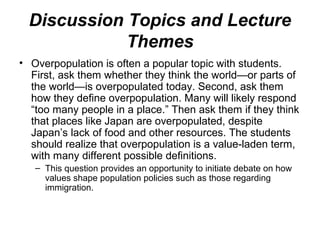 Discussion Topics and Lecture
Themes
• Overpopulation is often a popular topic with students.
First, ask them whether they think the world—or parts of
the world—is overpopulated today. Second, ask them
how they define overpopulation. Many will likely respond
“too many people in a place.” Then ask them if they think
that places like Japan are overpopulated, despite
Japan’s lack of food and other resources. The students
should realize that overpopulation is a value-laden term,
with many different possible definitions.
– This question provides an opportunity to initiate debate on how
values shape population policies such as those regarding
immigration.
 