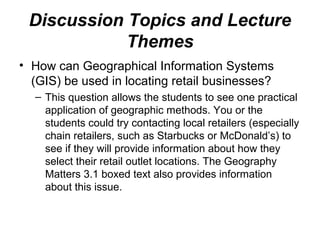 Discussion Topics and Lecture
Themes
• How can Geographical Information Systems
(GIS) be used in locating retail businesses?
– This question allows the students to see one practical
application of geographic methods. You or the
students could try contacting local retailers (especially
chain retailers, such as Starbucks or McDonald’s) to
see if they will provide information about how they
select their retail outlet locations. The Geography
Matters 3.1 boxed text also provides information
about this issue.
 