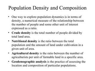 Population Density and Composition
• One way to explore population dynamics is in terms of
density, a numerical measure of the relationship between
the number of people and some other unit of interest
expressed as a ratio.
• Crude density is the total number of people divided by
total land area.
• Nutritional density is the ratio between the total
population and the amount of land under cultivation in a
given unit of area.
• Agricultural density is the ratio between the number of
agriculturists per unit of farmable land in a specific area.
• Geodemographic analysis is the practice of assessing the
location and composition of particular populations.
 