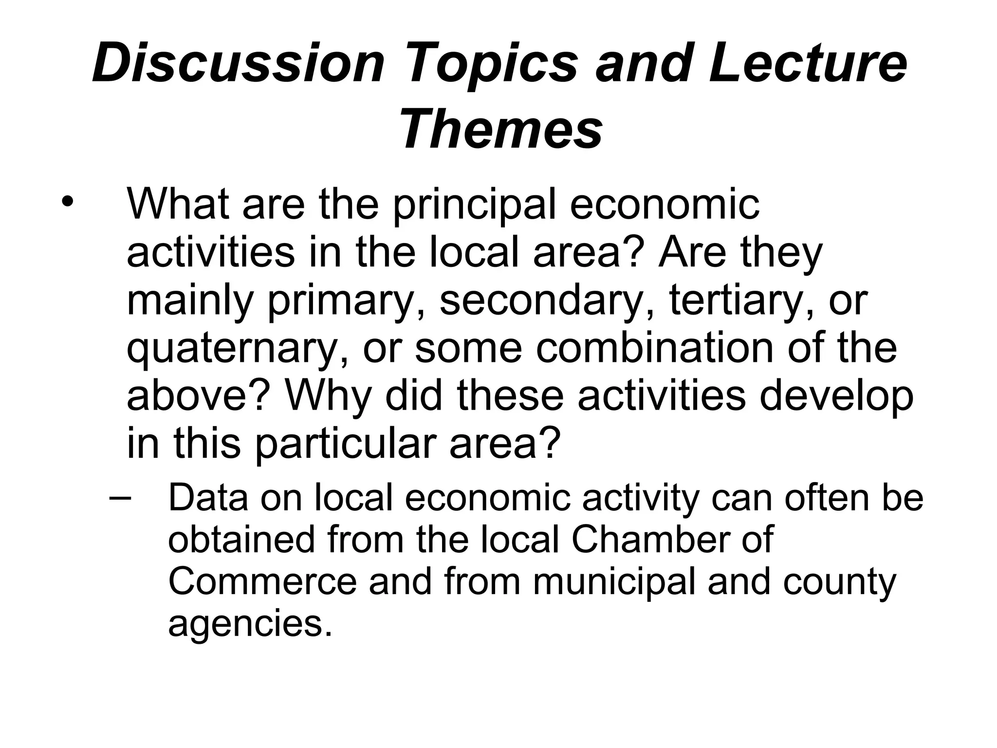 Discussion Topics and Lecture
               Themes
•    What are the principal economic
     activities in the local area? Are they
     mainly primary, secondary, tertiary, or
     quaternary, or some combination of the
     above? Why did these activities develop
     in this particular area?
    – Data on local economic activity can often be
      obtained from the local Chamber of
      Commerce and from municipal and county
      agencies.
 