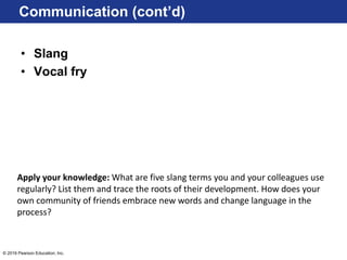 © 2016 Pearson Education, Inc.
• Slang
• Vocal fry
Communication (cont’d)
Apply your knowledge: What are five slang terms you and your colleagues use
regularly? List them and trace the roots of their development. How does your
own community of friends embrace new words and change language in the
process?
 