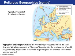 © 2016 Pearson Education, Inc.
Religious Geographies (cont’d)
Figure 6.19: Spread of
Christianity in Europe.
Apply your knowledge: What are the world’s major religions? Where did they
develop? Why is the concept of “diaspora” important to the proliferation of world
religions? Why do you think the world’s major religions are oriented around men
and not women?
 