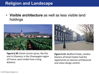 © 2016 Pearson Education, Inc.
• Visible architecture as well as less visible land
holdings
Religion and Landscape
Figure 6.30: Parish church spires, like this
one in Chamery, in the Champagne region
of France, were visible from a long
distance.
Figure 6.31: Bedford Estate, London.
Owners of Great Estates had the
opportunity to exercise architectural
and urban design control.
 