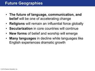 © 2016 Pearson Education, Inc.
• The future of language, communication, and
belief will be one of accelerating change
• Religions will remain an influential force globally
• Secularization in core countries will continue
• New forms of belief and worship will emerge
• Many languages in decline while languages like
English experiences dramatic growth
Future Geographies
 