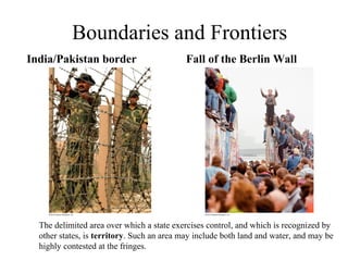 Boundaries and Frontiers
India/Pakistan border                      Fall of the Berlin Wall




  The delimited area over which a state exercises control, and which is recognized by
  other states, is territory. Such an area may include both land and water, and may be
  highly contested at the fringes.
 