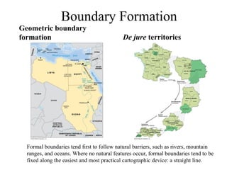 Boundary Formation
Geometric boundary
formation                                  De jure territories




  Formal boundaries tend first to follow natural barriers, such as rivers, mountain
  ranges, and oceans. Where no natural features occur, formal boundaries tend to be
  fixed along the easiest and most practical cartographic device: a straight line.
 