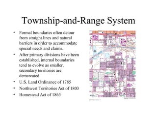 Township-and-Range System
•   Formal boundaries often detour
    from straight lines and natural
    barriers in order to accommodate
    special needs and claims.
•   After primary divisions have been
    established, internal boundaries
    tend to evolve as smaller,
    secondary territories are
    demarcated.
•   U.S. Land Ordinance of 1785
•   Northwest Territories Act of 1803
•   Homestead Act of 1863
 
