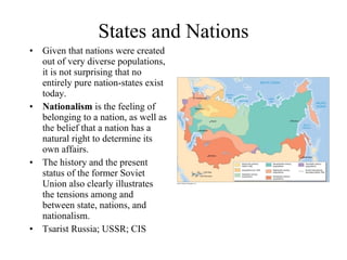 States and Nations
•   Given that nations were created
    out of very diverse populations,
    it is not surprising that no
    entirely pure nation-states exist
    today.
•   Nationalism is the feeling of
    belonging to a nation, as well as
    the belief that a nation has a
    natural right to determine its
    own affairs.
•   The history and the present
    status of the former Soviet
    Union also clearly illustrates
    the tensions among and
    between state, nations, and
    nationalism.
•   Tsarist Russia; USSR; CIS
 