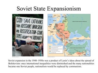 Soviet State Expansionism




Soviet expansion in the 1940–1950s was a product of Lenin’s ideas about the spread of
Bolshevism: once international inequalities were diminished and the many nationalities
became one Soviet people, nationalism would be replaced by communism.
 
