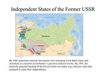 Independent States of the Former USSR




By 1988, grassroots national movements were emerging in the Baltic states and
elsewhere as a reaction to Gorbachev’s glastnost and perestroika. By 1991, the
relatively peaceful breakup of the Soviet Union was under way, and new states had
emerged to claim their independence.
 