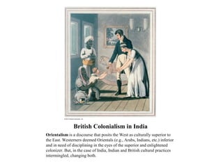 British Colonialism in India
Orientalism is a discourse that posits the West as culturally superior to
the East. Westerners deemed Orientals (e.g., Arabs, Indians, etc.) inferior
and in need of disciplining in the eyes of the superior and enlightened
colonizer. But, in the case of India, Indian and British cultural practices
intermingled, changing both.
 