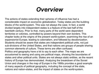 Overview
The actions of states extending their spheres of influence has had a
considerable impact on economic globalization. Today states are the building
blocks of the world-system. This was not always the case. In fact, a world
divided largely into independent states is a feature of the last half of the
twentieth century. Prior to that, many parts of the world were dependent
territories or colonies, controlled by powers beyond their own borders. This
chapter looks at the origins of the present world-system, examining the rise of an
expansionist Europe, leading to colonialism, and followed by decolonization.
Students should be aware that states are independent political units, not just
sub-divisions of the United States, and that nations are groups of people sharing
common elements of culture. These terms are often confused.
Politics and geography have a lot to say to each other. The maps we are
accustomed to seeing and using are political maps, showing the boundaries of
states and other political units. States are not always static entities, as the recent
history of Europe has demonstrated. Analyzing the breakdown of the Soviet
Union and changes in the map of Europe in the 1990s provides a good example
of many aspects of political geography, including the concept of the state,
nations and nation-states, and the impact of states on the world-system.
 