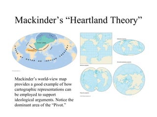 Mackinder’s “Heartland Theory”




Mackinder’s world-view map
provides a good example of how
cartographic representations can
be employed to support
ideological arguments. Notice the
dominant area of the “Pivot.”
 
