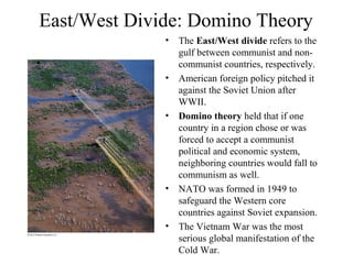 East/West Divide: Domino Theory
              •   The East/West divide refers to the
                  gulf between communist and non-
                  communist countries, respectively.
              •   American foreign policy pitched it
                  against the Soviet Union after
                  WWII.
              •   Domino theory held that if one
                  country in a region chose or was
                  forced to accept a communist
                  political and economic system,
                  neighboring countries would fall to
                  communism as well.
              •   NATO was formed in 1949 to
                  safeguard the Western core
                  countries against Soviet expansion.
              •   The Vietnam War was the most
                  serious global manifestation of the
                  Cold War.
 