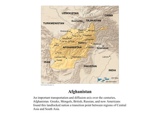 Afghanistan
An important transportation and diffusion axis over the centuries,
Afghanistan. Greeks, Mongols, British, Russian, and now Americans
found this landlocked nation a transition point between regions of Central
Asia and South Asia.
 