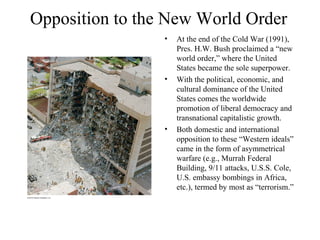 Opposition to the New World Order
                 •   At the end of the Cold War (1991),
                     Pres. H.W. Bush proclaimed a “new
                     world order,” where the United
                     States became the sole superpower.
                 •   With the political, economic, and
                     cultural dominance of the United
                     States comes the worldwide
                     promotion of liberal democracy and
                     transnational capitalistic growth.
                 •   Both domestic and international
                     opposition to these “Western ideals”
                     came in the form of asymmetrical
                     warfare (e.g., Murrah Federal
                     Building, 9/11 attacks, U.S.S. Cole,
                     U.S. embassy bombings in Africa,
                     etc.), termed by most as “terrorism.”
 