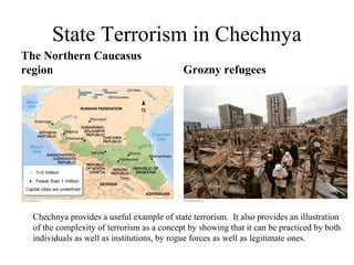 State Terrorism in Chechnya
The Northern Caucasus
region                                      Grozny refugees




  Chechnya provides a useful example of state terrorism. It also provides an illustration
  of the complexity of terrorism as a concept by showing that it can be practiced by both
  individuals as well as institutions, by rogue forces as well as legitimate ones.
 